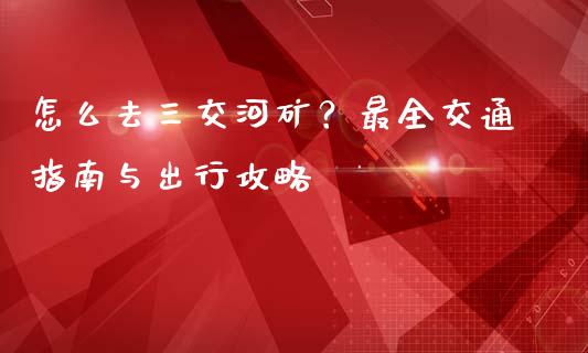怎么去三交河矿？最全交通指南与出行攻略_https://wap.apzhendong.com_美股行情_第1张
