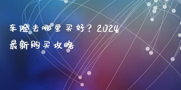 车险去哪里买好？2024最新购买攻略_https://wap.apzhendong.com_投资理财_第1张