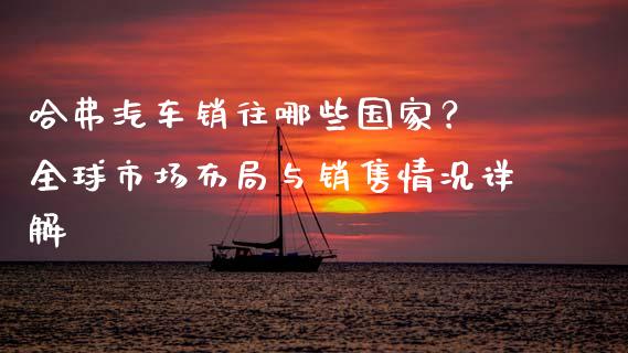 哈弗汽车销往哪些国家？ 全球市场布局与销售情况详解_https://wap.apzhendong.com_美股行情_第1张