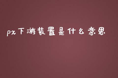px下游装置是什么意思_https://wap.apzhendong.com_投资理财_第1张