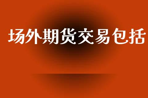 场外期货交易包括_https://wap.apzhendong.com_投资理财_第1张