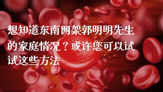 想知道东南网架郭明明先生的家庭情况？或许您可以试试这些方法_https://wap.apzhendong.com_期货直播_第1张