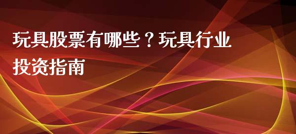 玩具股票有哪些？玩具行业投资指南_https://wap.apzhendong.com_期货直播_第1张