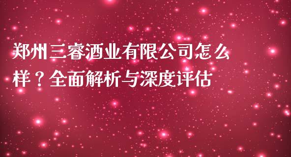 郑州三睿酒业有限公司怎么样？全面解析与深度评估_https://wap.apzhendong.com_投资理财_第1张