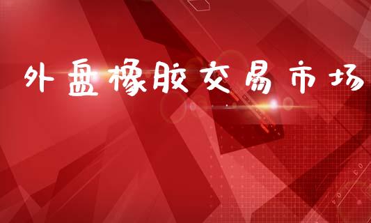 外盘橡胶交易市场_https://wap.apzhendong.com_投资理财_第1张