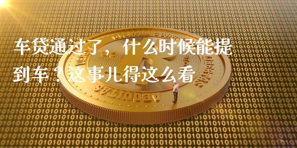 车贷通过了，什么时候能提到车？这事儿得这么看_https://wap.apzhendong.com_投资理财_第1张