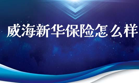 威海新华保险怎么样_https://wap.apzhendong.com_今日财经_第1张