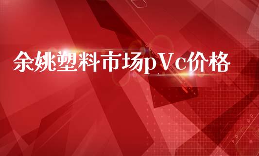 余姚塑料市场pVc价格_https://wap.apzhendong.com_投资理财_第1张