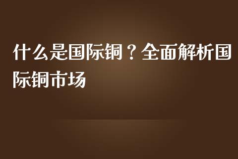 什么是国际铜？全面解析国际铜市场_https://wap.apzhendong.com_期货直播_第1张