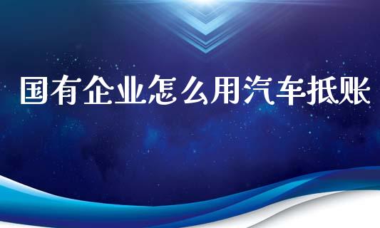 国有企业怎么用汽车抵账_https://wap.apzhendong.com_投资理财_第1张