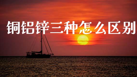 铜铝锌三种怎么区别_https://wap.apzhendong.com_今日财经_第1张