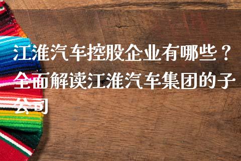 江淮汽车控股企业有哪些？全面解读江淮汽车集团的子公司_https://wap.apzhendong.com_美股行情_第1张