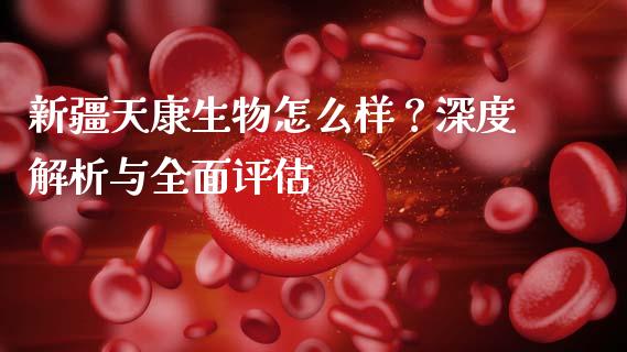 新疆天康生物怎么样？深度解析与全面评估_https://wap.apzhendong.com_今日财经_第1张