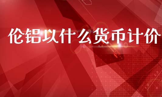 伦铝以什么货币计价_https://wap.apzhendong.com_今日财经_第1张