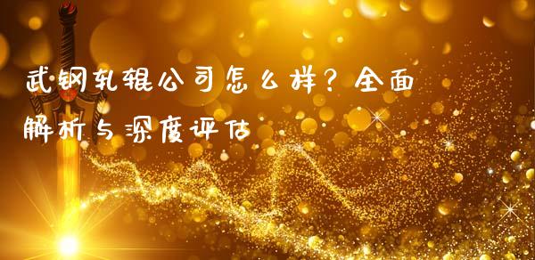 武钢轧辊公司怎么样？全面解析与深度评估_https://wap.apzhendong.com_期货直播_第1张