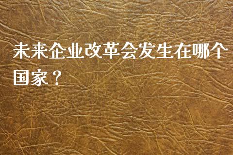未来企业改革会发生在哪个国家？_https://wap.apzhendong.com_今日财经_第1张