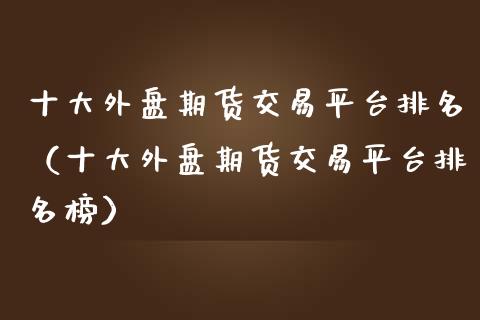十大外盘期货交易平台排名（十大外盘期货交易平台排名榜）_https://wap.apzhendong.com_投资理财_第1张