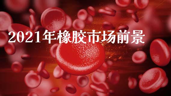 2021年橡胶市场前景_https://wap.apzhendong.com_今日财经_第1张