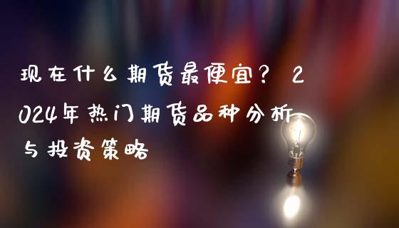 现在什么期货最便宜？ 2024年热门期货品种分析与投资策略_https://wap.apzhendong.com_今日财经_第1张