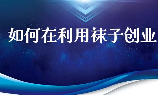 如何在利用袜子创业_https://wap.apzhendong.com_投资理财_第1张