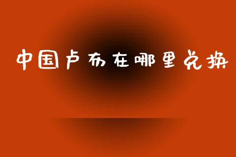 中国卢布在哪里兑换_https://wap.apzhendong.com_今日财经_第1张