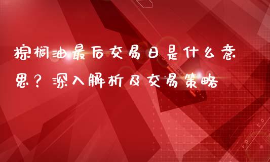 棕榈油最后交易日是什么意思？深入解析及交易策略_https://wap.apzhendong.com_期货直播_第1张