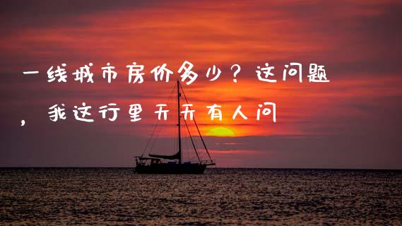一线城市房价多少？这问题，我这行里天天有人问_https://wap.apzhendong.com_期货直播_第1张